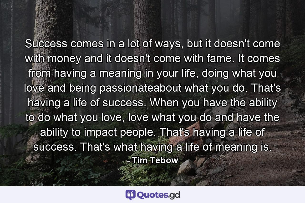 Success comes in a lot of ways, but it doesn't come with money and it doesn't come with fame. It comes from having a meaning in your life, doing what you love and being passionateabout what you do. That's having a life of success. When you have the ability to do what you love, love what you do and have the ability to impact people. That's having a life of success. That's what having a life of meaning is. - Quote by Tim Tebow