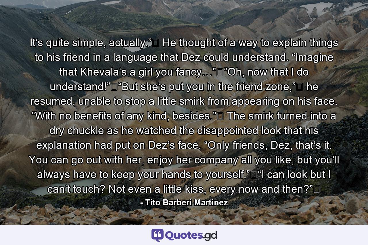 It‘s quite simple, actually.”‖ He thought of a way to explain things to his friend in a language that Dez could understand. “Imagine that Khevala‘s a girl you fancy…”‖“Oh, now that I do understand!”‖“But she‘s put you in the friend zone,”‖ he resumed, unable to stop a little smirk from appearing on his face. “With no benefits of any kind, besides.”‖ The smirk turned into a dry chuckle as he watched the disappointed look that his explanation had put on Dez‘s face. “Only friends, Dez, that‘s it. You can go out with her, enjoy her company all you like, but you‘ll always have to keep your hands to yourself.”‖“I can look but I can‘t touch? Not even a little kiss, every now and then?”‖ - Quote by Tito Barberi Martinez