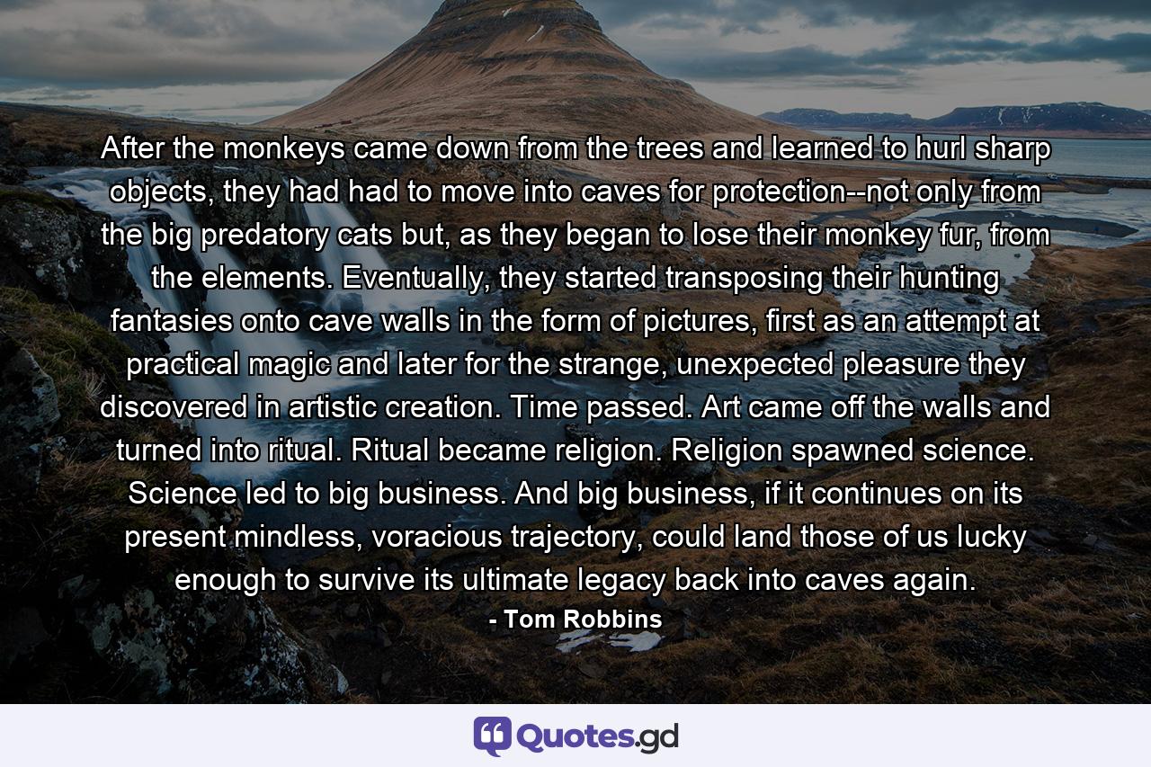 After the monkeys came down from the trees and learned to hurl sharp objects, they had had to move into caves for protection--not only from the big predatory cats but, as they began to lose their monkey fur, from the elements. Eventually, they started transposing their hunting fantasies onto cave walls in the form of pictures, first as an attempt at practical magic and later for the strange, unexpected pleasure they discovered in artistic creation. Time passed. Art came off the walls and turned into ritual. Ritual became religion. Religion spawned science. Science led to big business. And big business, if it continues on its present mindless, voracious trajectory, could land those of us lucky enough to survive its ultimate legacy back into caves again. - Quote by Tom Robbins