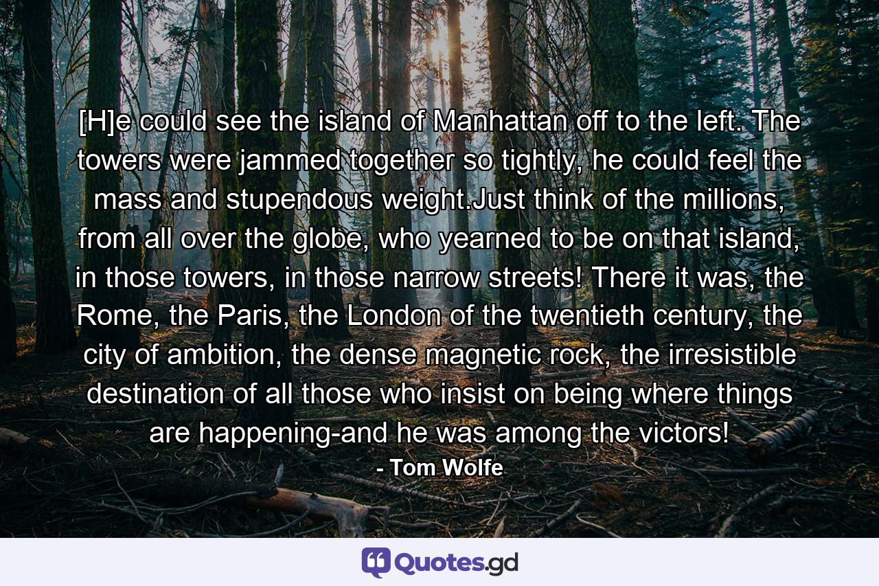 [H]e could see the island of Manhattan off to the left. The towers were jammed together so tightly, he could feel the mass and stupendous weight.Just think of the millions, from all over the globe, who yearned to be on that island, in those towers, in those narrow streets! There it was, the Rome, the Paris, the London of the twentieth century, the city of ambition, the dense magnetic rock, the irresistible destination of all those who insist on being where things are happening-and he was among the victors! - Quote by Tom Wolfe