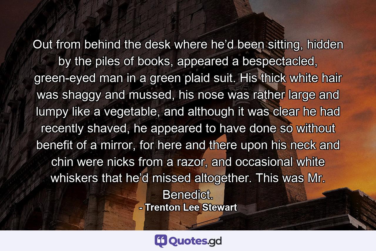 Out from behind the desk where he’d been sitting, hidden by the piles of books, appeared a bespectacled, green-eyed man in a green plaid suit. His thick white hair was shaggy and mussed, his nose was rather large and lumpy like a vegetable, and although it was clear he had recently shaved, he appeared to have done so without benefit of a mirror, for here and there upon his neck and chin were nicks from a razor, and occasional white whiskers that he’d missed altogether. This was Mr. Benedict. - Quote by Trenton Lee Stewart