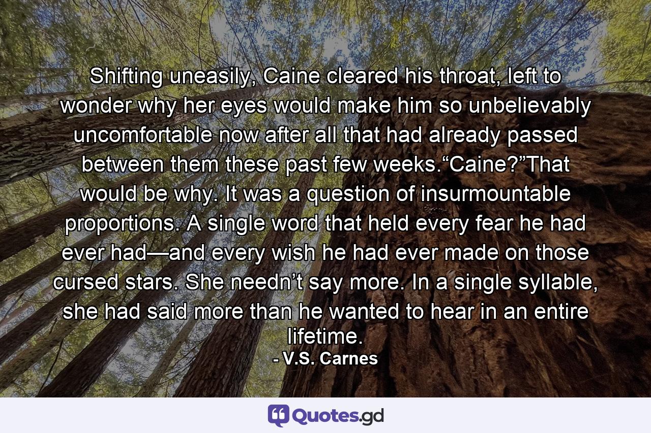 Shifting uneasily, Caine cleared his throat, left to wonder why her eyes would make him so unbelievably uncomfortable now after all that had already passed between them these past few weeks.“Caine?”That would be why. It was a question of insurmountable proportions. A single word that held every fear he had ever had—and every wish he had ever made on those cursed stars. She needn’t say more. In a single syllable, she had said more than he wanted to hear in an entire lifetime. - Quote by V.S. Carnes