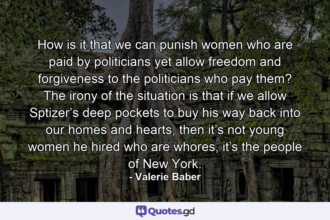 How is it that we can punish women who are paid by politicians yet allow freedom and forgiveness to the politicians who pay them? The irony of the situation is that if we allow Sptizer’s deep pockets to buy his way back into our homes and hearts, then it’s not young women he hired who are whores, it’s the people of New York. - Quote by Valerie Baber