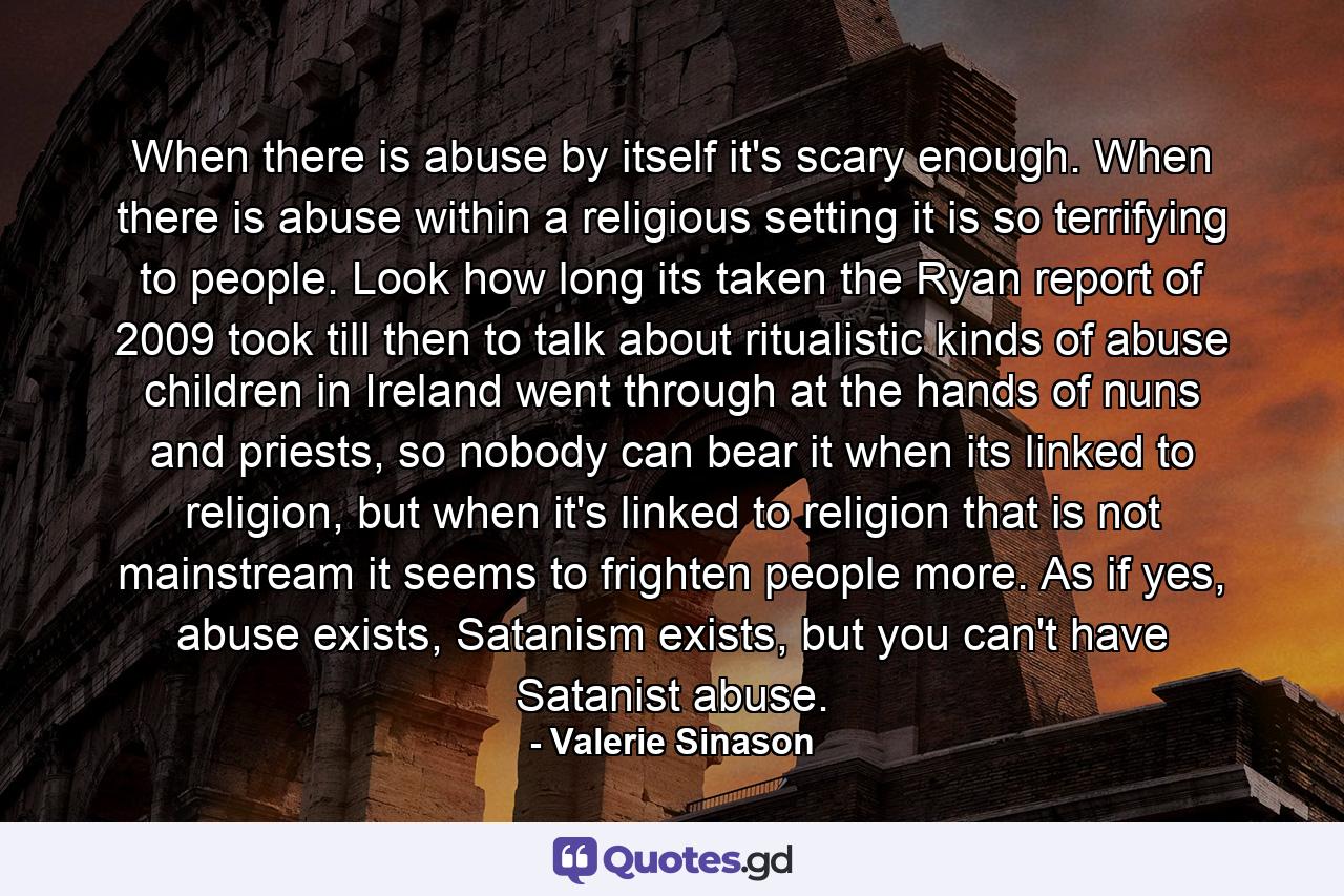 When there is abuse by itself it's scary enough. When there is abuse within a religious setting it is so terrifying to people. Look how long its taken the Ryan report of 2009 took till then to talk about ritualistic kinds of abuse children in Ireland went through at the hands of nuns and priests, so nobody can bear it when its linked to religion, but when it's linked to religion that is not mainstream it seems to frighten people more. As if yes, abuse exists, Satanism exists, but you can't have Satanist abuse. - Quote by Valerie Sinason