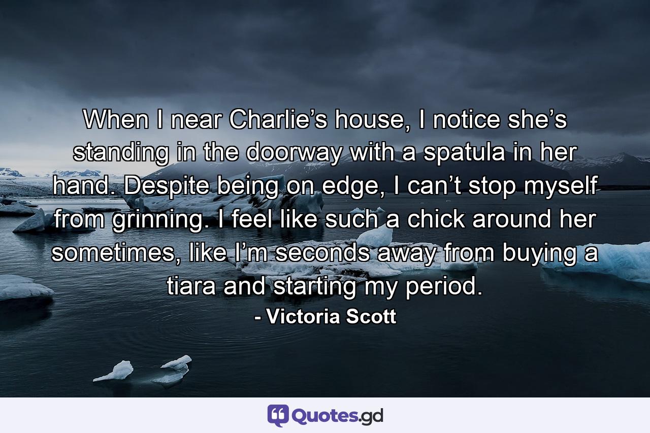 When I near Charlie’s house, I notice she’s standing in the doorway with a spatula in her hand. Despite being on edge, I can’t stop myself from grinning. I feel like such a chick around her sometimes, like I’m seconds away from buying a tiara and starting my period. - Quote by Victoria Scott