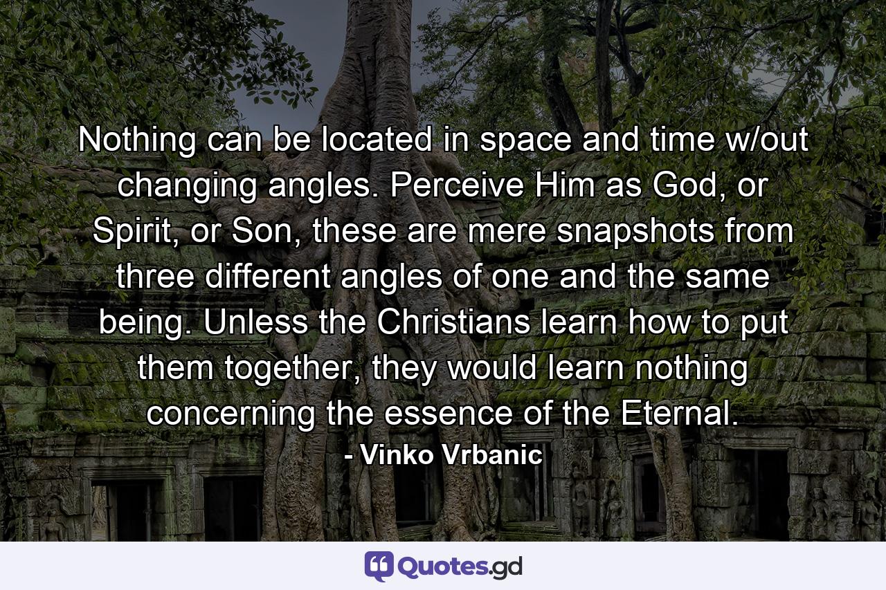 Nothing can be located in space and time w/out changing angles. Perceive Him as God, or Spirit, or Son, these are mere snapshots from three different angles of one and the same being. Unless the Christians learn how to put them together, they would learn nothing concerning the essence of the Eternal. - Quote by Vinko Vrbanic