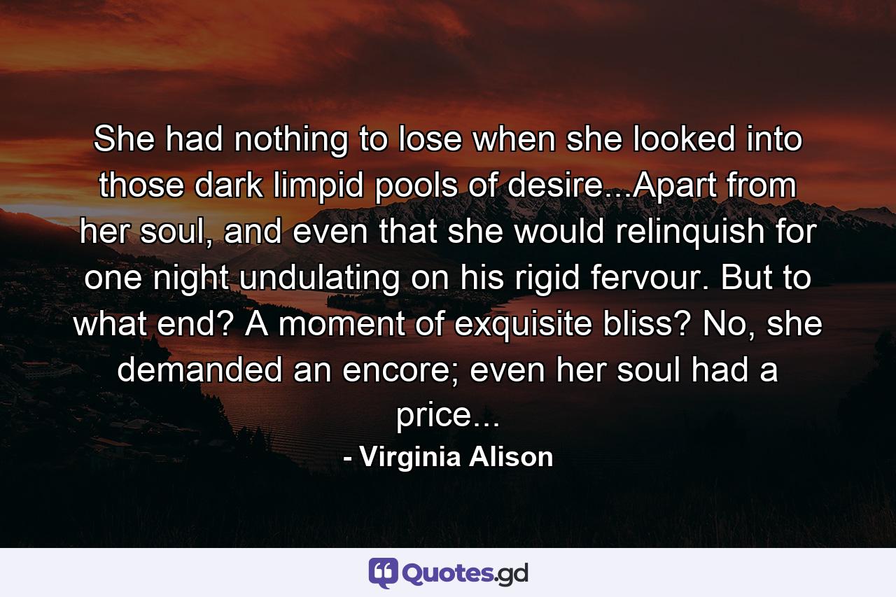 She had nothing to lose when she looked into those dark limpid pools of desire...Apart from her soul, and even that she would relinquish for one night undulating on his rigid fervour. But to what end? A moment of exquisite bliss? No, she demanded an encore; even her soul had a price... - Quote by Virginia Alison