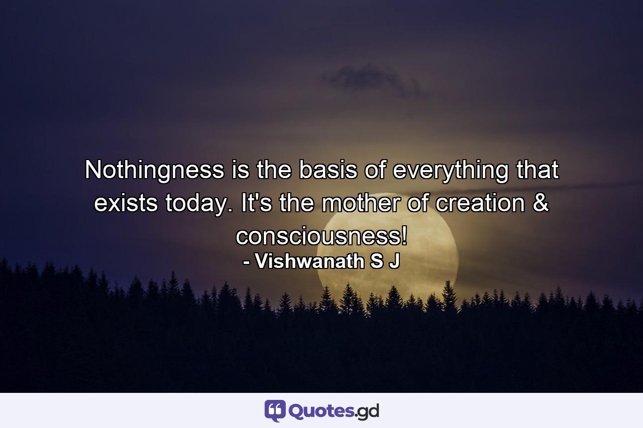 Nothingness is the basis of everything that exists today. It's the mother of creation & consciousness! - Quote by Vishwanath S J