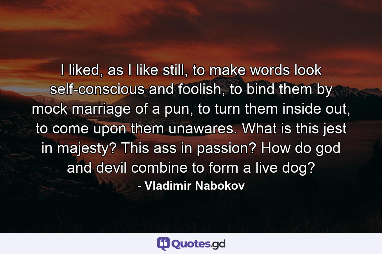 I liked, as I like still, to make words look self-conscious and foolish, to bind them by mock marriage of a pun, to turn them inside out, to come upon them unawares. What is this jest in majesty? This ass in passion? How do god and devil combine to form a live dog? - Quote by Vladimir Nabokov