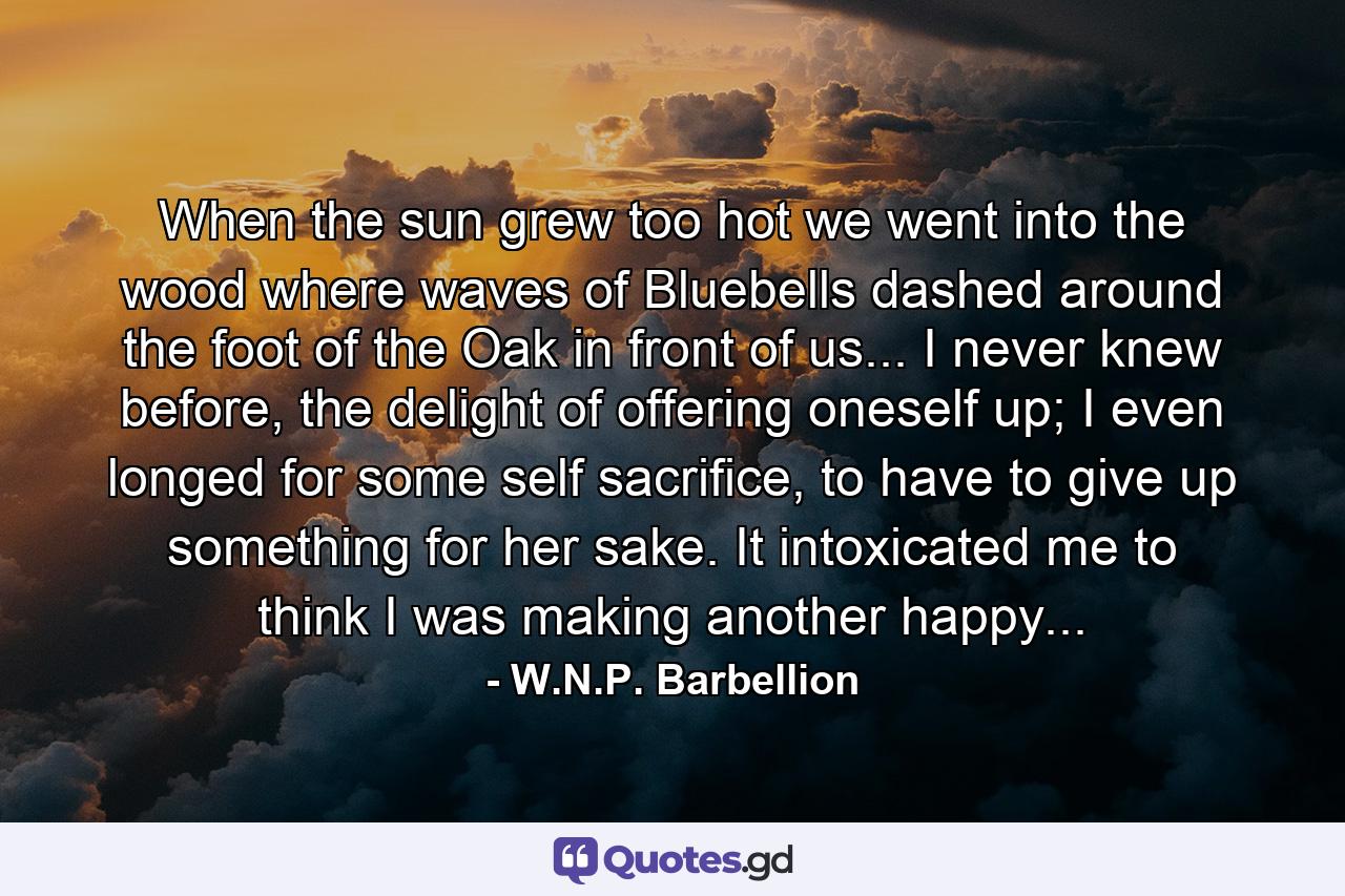 When the sun grew too hot we went into the wood where waves of Bluebells dashed around the foot of the Oak in front of us... I never knew before, the delight of offering oneself up; I even longed for some self sacrifice, to have to give up something for her sake. It intoxicated me to think I was making another happy... - Quote by W.N.P. Barbellion