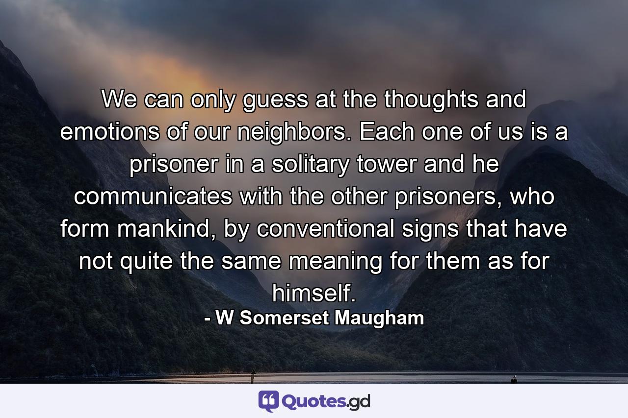 We can only guess at the thoughts and emotions of our neighbors. Each one of us is a prisoner in a solitary tower and he communicates with the other prisoners, who form mankind, by conventional signs that have not quite the same meaning for them as for himself. - Quote by W Somerset Maugham