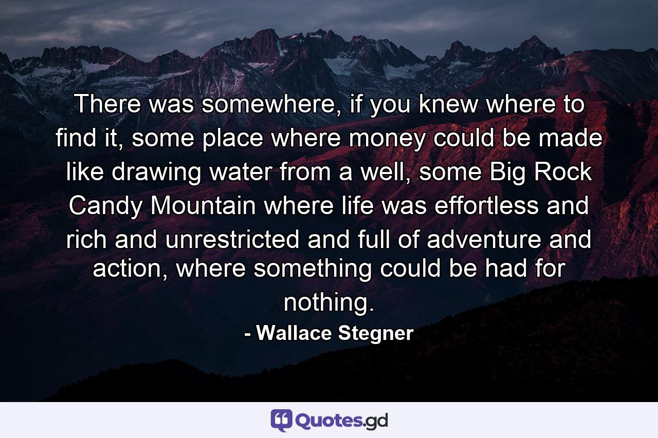 There was somewhere, if you knew where to find it, some place where money could be made like drawing water from a well, some Big Rock Candy Mountain where life was effortless and rich and unrestricted and full of adventure and action, where something could be had for nothing. - Quote by Wallace Stegner