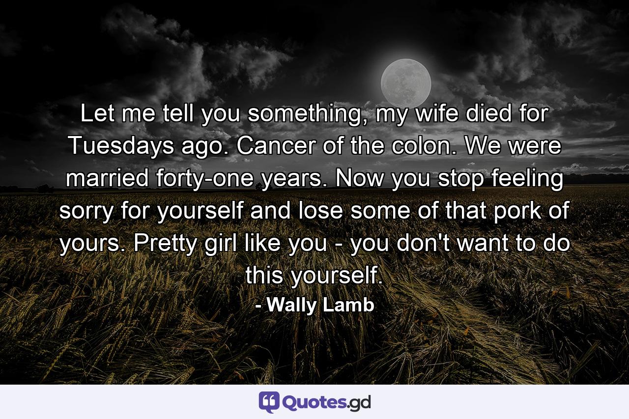 Let me tell you something, my wife died for Tuesdays ago. Cancer of the colon. We were married forty-one years. Now you stop feeling sorry for yourself and lose some of that pork of yours. Pretty girl like you - you don't want to do this yourself. - Quote by Wally Lamb