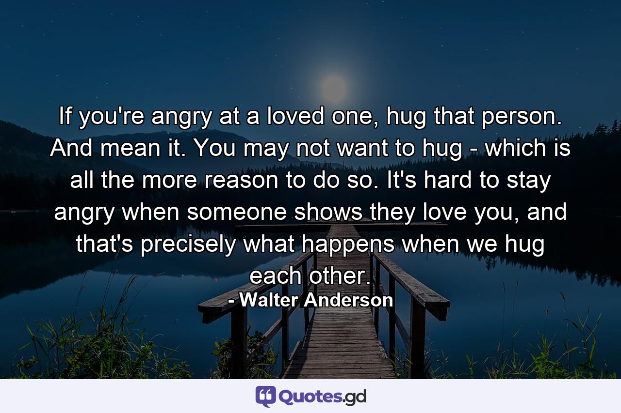 If you're angry at a loved one, hug that person. And mean it. You may not want to hug - which is all the more reason to do so. It's hard to stay angry when someone shows they love you, and that's precisely what happens when we hug each other. - Quote by Walter Anderson