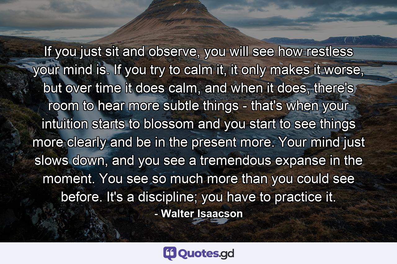 If you just sit and observe, you will see how restless your mind is. If you try to calm it, it only makes it worse, but over time it does calm, and when it does, there's room to hear more subtle things - that's when your intuition starts to blossom and you start to see things more clearly and be in the present more. Your mind just slows down, and you see a tremendous expanse in the moment. You see so much more than you could see before. It's a discipline; you have to practice it. - Quote by Walter Isaacson