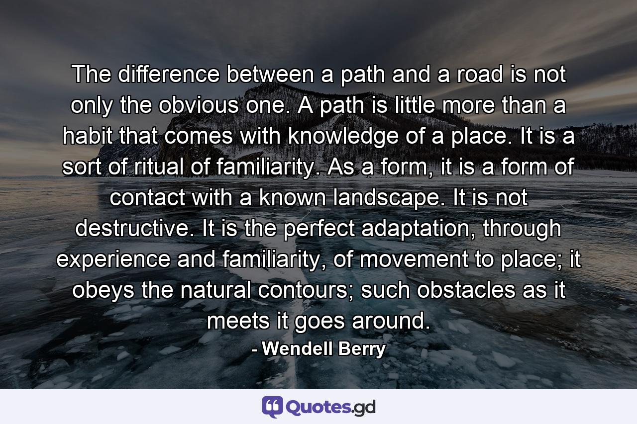 The difference between a path and a road is not only the obvious one. A path is little more than a habit that comes with knowledge of a place. It is a sort of ritual of familiarity. As a form, it is a form of contact with a known landscape. It is not destructive. It is the perfect adaptation, through experience and familiarity, of movement to place; it obeys the natural contours; such obstacles as it meets it goes around. - Quote by Wendell Berry