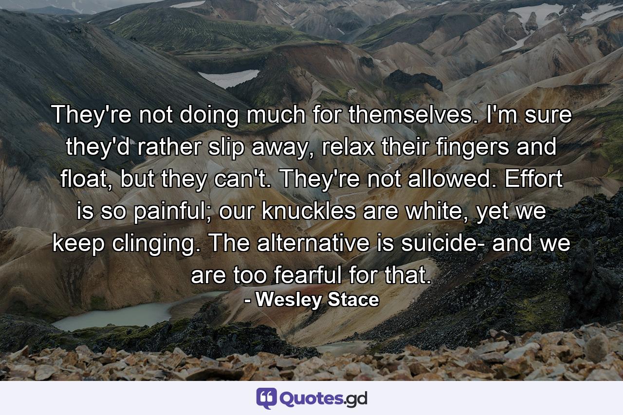 They're not doing much for themselves. I'm sure they'd rather slip away, relax their fingers and float, but they can't. They're not allowed. Effort is so painful; our knuckles are white, yet we keep clinging. The alternative is suicide- and we are too fearful for that. - Quote by Wesley Stace