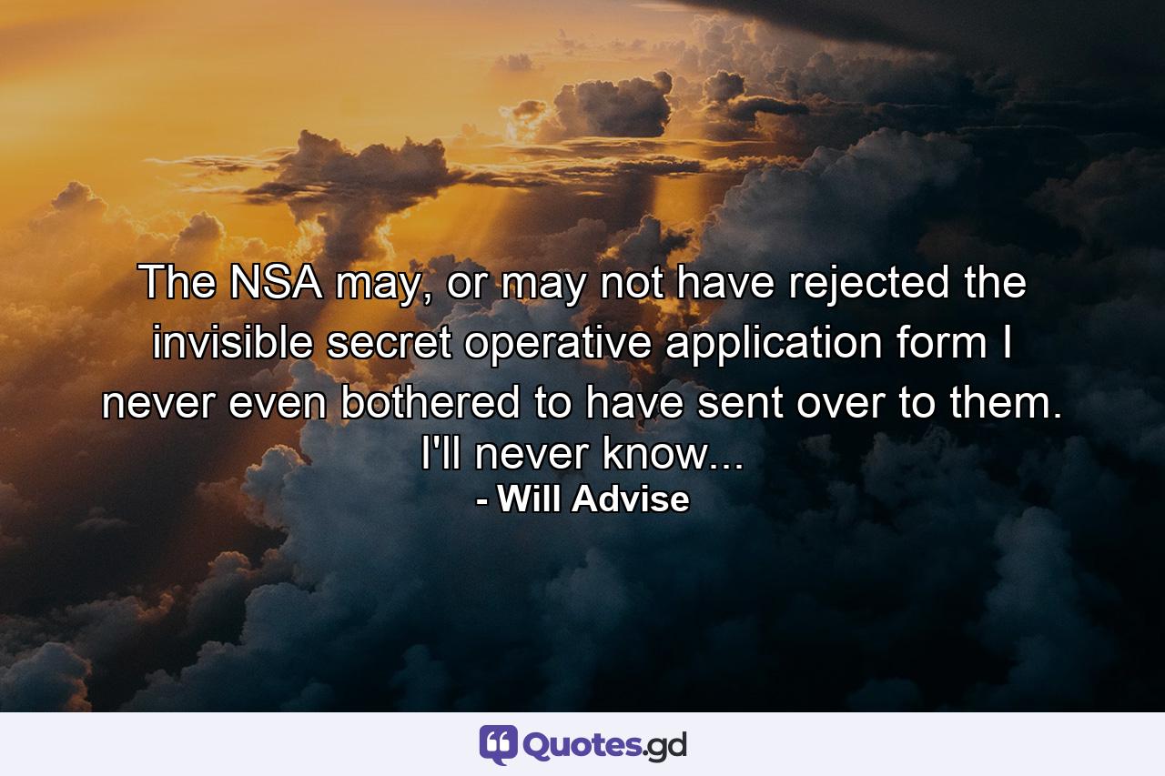 The NSA may, or may not have rejected the invisible secret operative application form I never even bothered to have sent over to them. I'll never know... - Quote by Will Advise