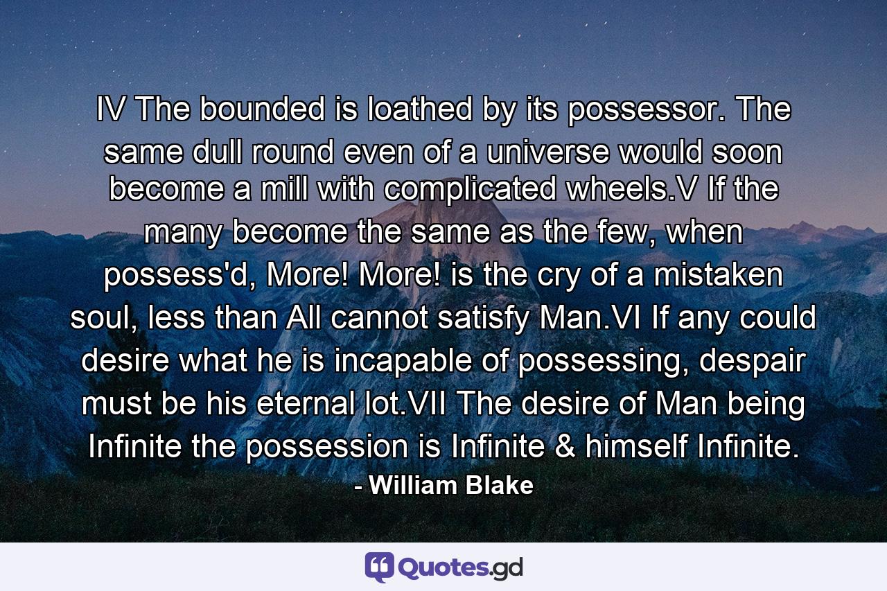 IV   The bounded is loathed by its possessor. The same dull round even of a universe would soon become a mill with complicated wheels.V   If the many become the same as the few, when possess'd, More! More! is the cry of a mistaken soul, less than All cannot satisfy Man.VI   If any could desire what he is incapable of possessing, despair must be his eternal lot.VII   The desire of Man being Infinite the possession is Infinite & himself Infinite. - Quote by William Blake