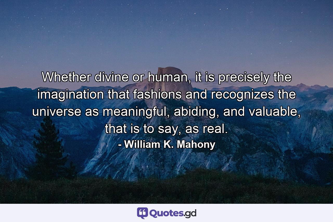 Whether divine or human, it is precisely the imagination that fashions and recognizes the universe as meaningful, abiding, and valuable, that is to say, as real. - Quote by William K. Mahony