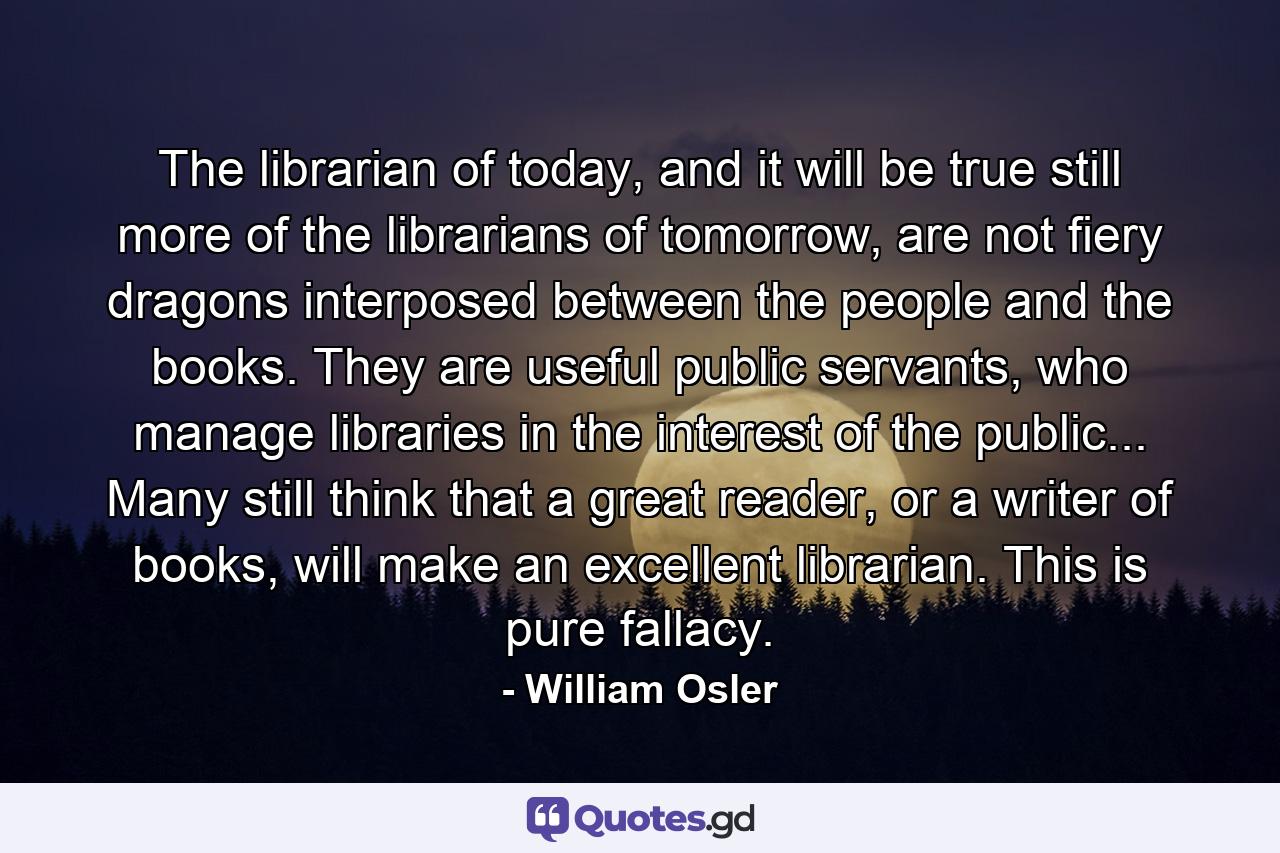 The librarian of today, and it will be true still more of the librarians of tomorrow, are not fiery dragons interposed between the people and the books. They are useful public servants, who manage libraries in the interest of the public... Many still think that a great reader, or a writer of books, will make an excellent librarian. This is pure fallacy. - Quote by William Osler