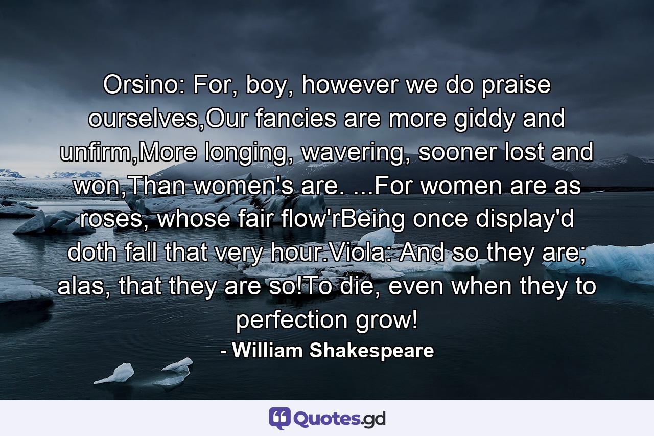 Orsino: For, boy, however we do praise ourselves,Our fancies are more giddy and unfirm,More longing, wavering, sooner lost and won,Than women's are. ...For women are as roses, whose fair flow'rBeing once display'd doth fall that very hour.Viola: And so they are; alas, that they are so!To die, even when they to perfection grow! - Quote by William Shakespeare