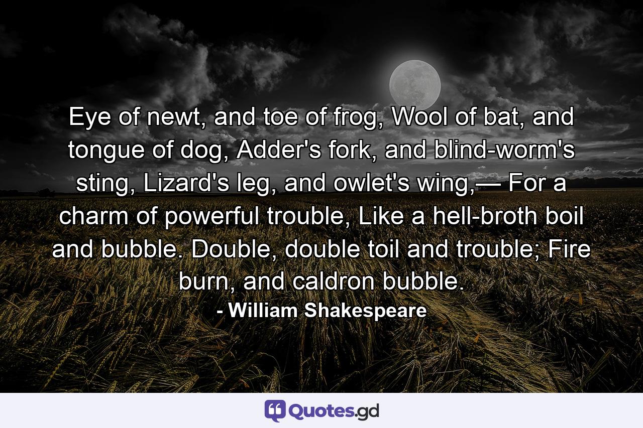 Eye of newt, and toe of frog, Wool of bat, and tongue of dog, Adder's fork, and blind-worm's sting, Lizard's leg, and owlet's wing,— For a charm of powerful trouble, Like a hell-broth boil and bubble. Double, double toil and trouble; Fire burn, and caldron bubble. - Quote by William Shakespeare