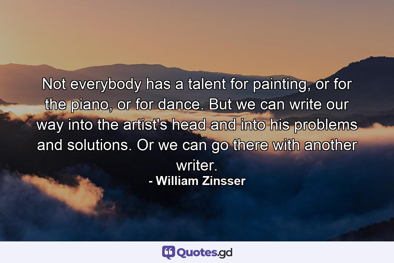 Not everybody has a talent for painting, or for the piano, or for dance. But we can write our way into the artist's head and into his problems and solutions. Or we can go there with another writer. - Quote by William Zinsser