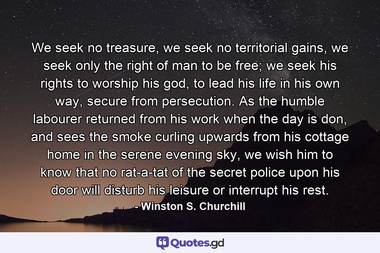 We seek no treasure, we seek no territorial gains, we seek only the right of man to be free; we seek his rights to worship his god, to lead his life in his own way, secure from persecution. As the humble labourer returned from his work when the day is don, and sees the smoke curling upwards from his cottage home in the serene evening sky, we wish him to know that no rat-a-tat of the secret police upon his door will disturb his leisure or interrupt his rest. - Quote by Winston S. Churchill