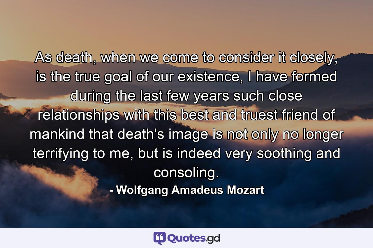 As death, when we come to consider it closely, is the true goal of our existence, I have formed during the last few years such close relationships with this best and truest friend of mankind that death's image is not only no longer terrifying to me, but is indeed very soothing and consoling. - Quote by Wolfgang Amadeus Mozart