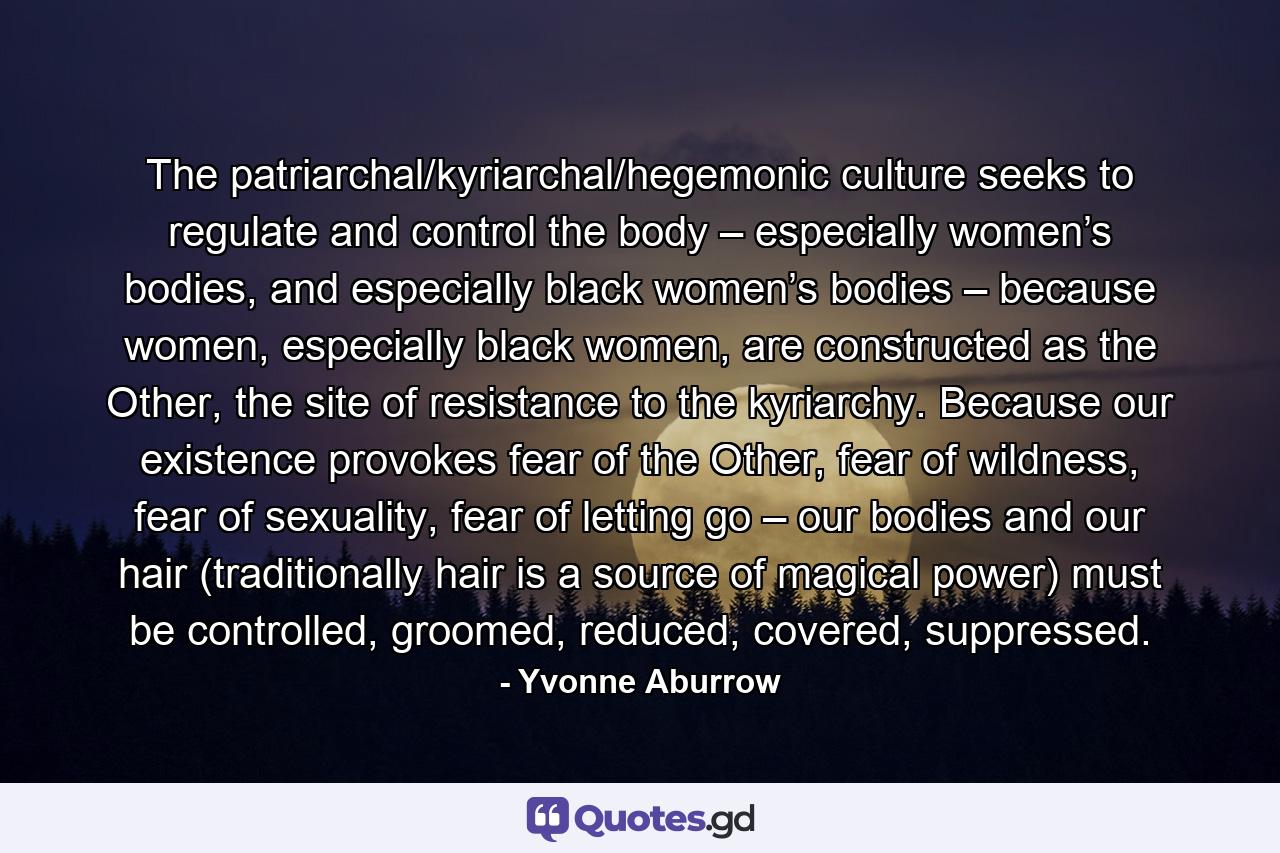 The patriarchal/kyriarchal/hegemonic culture seeks to regulate and control the body – especially women’s bodies, and especially black women’s bodies – because women, especially black women, are constructed as the Other, the site of resistance to the kyriarchy. Because our existence provokes fear of the Other, fear of wildness, fear of sexuality, fear of letting go – our bodies and our hair (traditionally hair is a source of magical power) must be controlled, groomed, reduced, covered, suppressed. - Quote by Yvonne Aburrow
