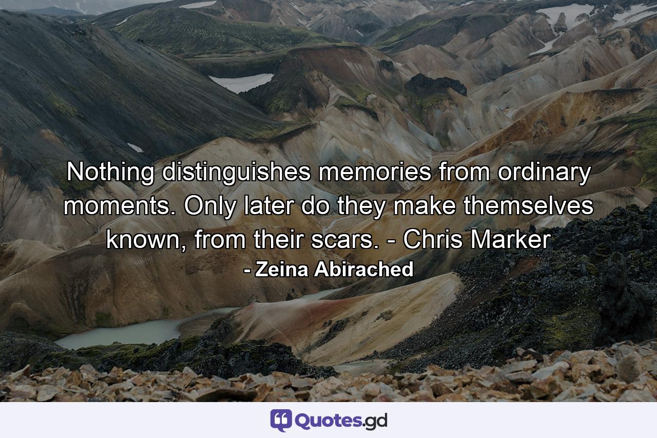 Nothing distinguishes memories from ordinary moments. Only later do they make themselves known, from their scars. - Chris Marker - Quote by Zeina Abirached