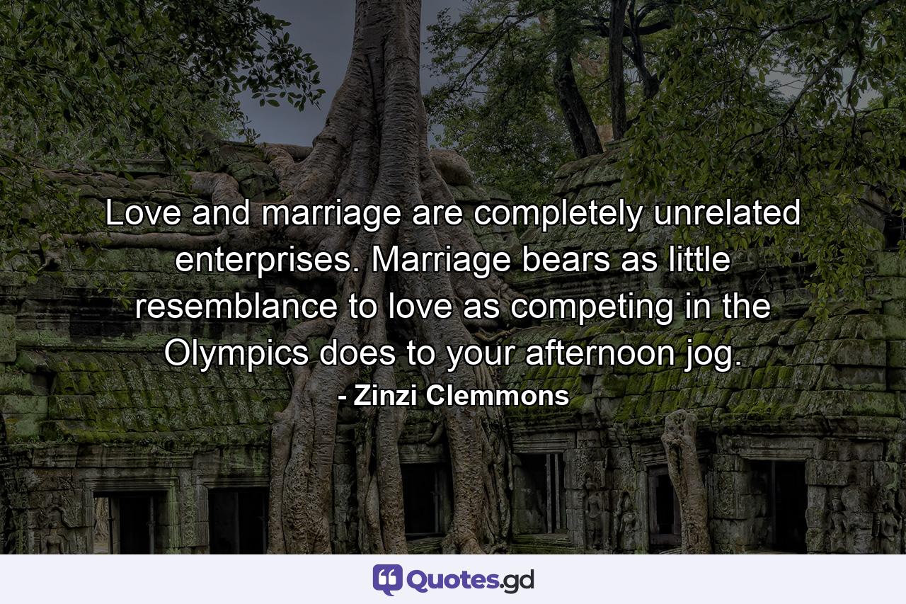 Love and marriage are completely unrelated enterprises. Marriage bears as little resemblance to love as competing in the Olympics does to your afternoon jog. - Quote by Zinzi Clemmons