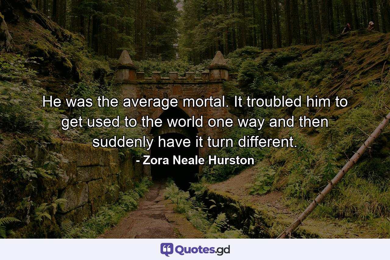 He was the average mortal. It troubled him to get used to the world one way and then suddenly have it turn different. - Quote by Zora Neale Hurston