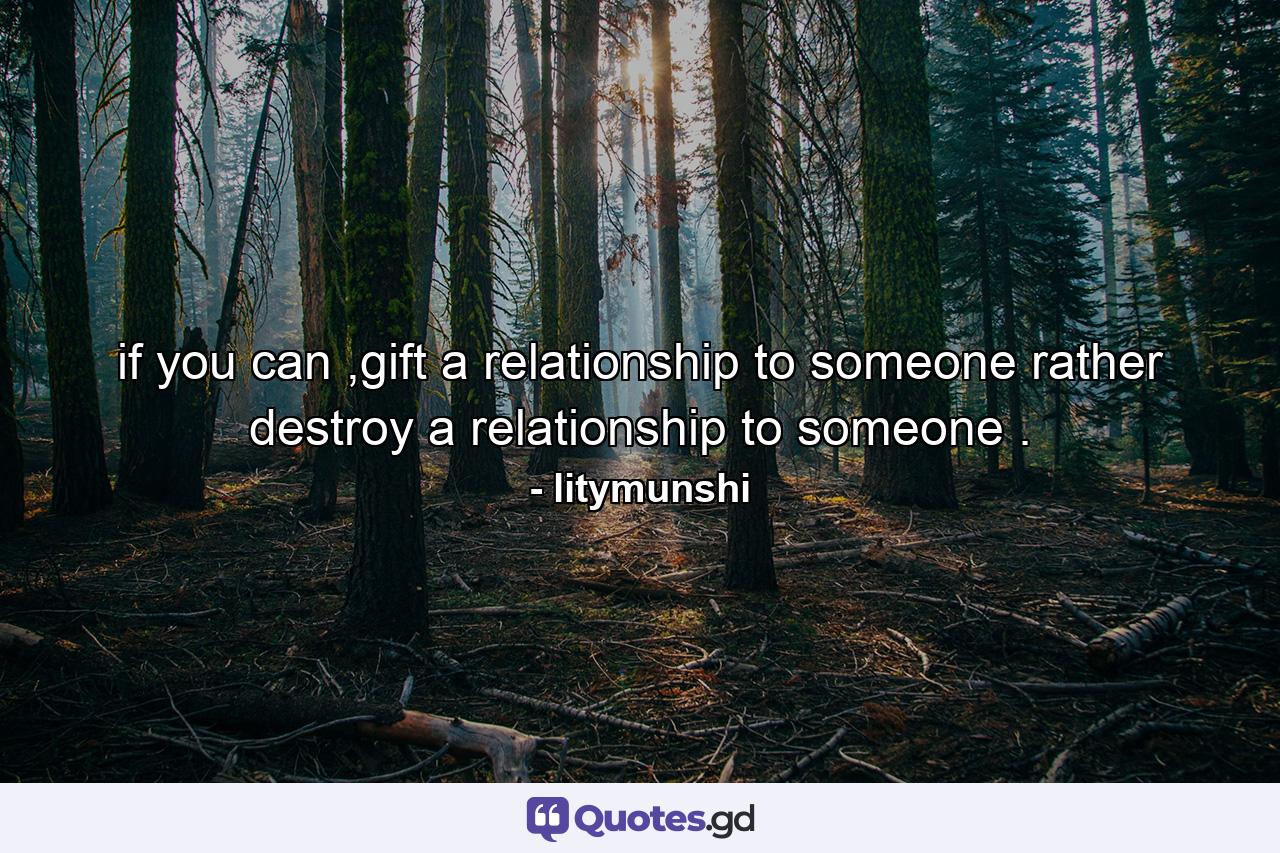 if you can ,gift a relationship to someone rather destroy a relationship to someone . - Quote by litymunshi