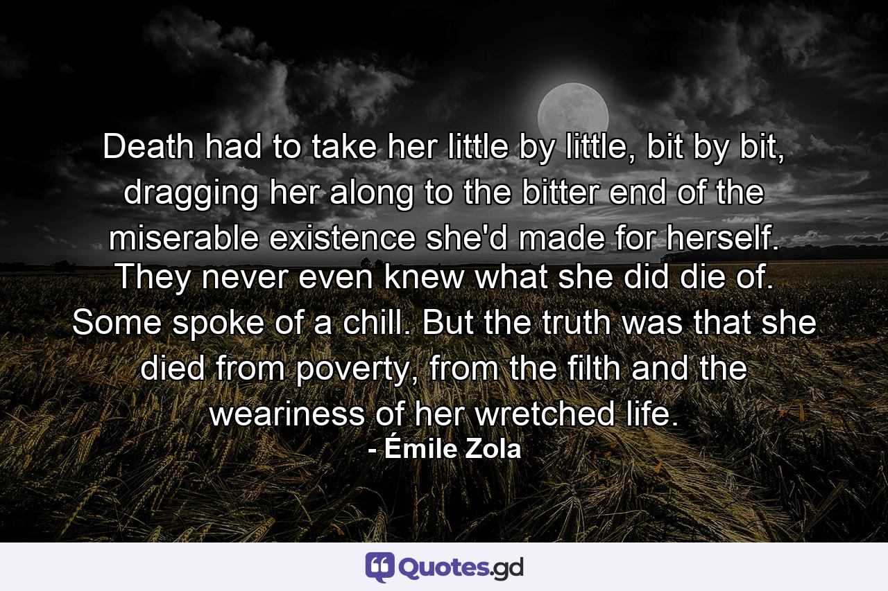 Death had to take her little by little, bit by bit, dragging her along to the bitter end of the miserable existence she'd made for herself. They never even knew what she did die of. Some spoke of a chill. But the truth was that she died from poverty, from the filth and the weariness of her wretched life. - Quote by Émile Zola