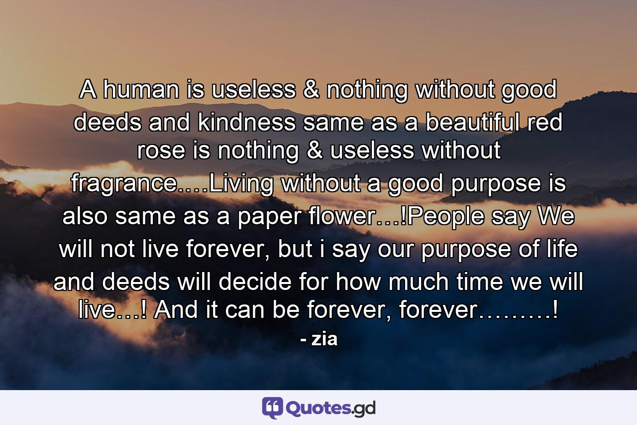 A human is useless & nothing without good deeds and kindness same as a beautiful red rose is nothing & useless without fragrance.…Living without a good purpose is also same as a paper flower…!People say We will not live forever, but i say our purpose of life and deeds will decide for how much time we will live…! And it can be forever, forever………! - Quote by zia