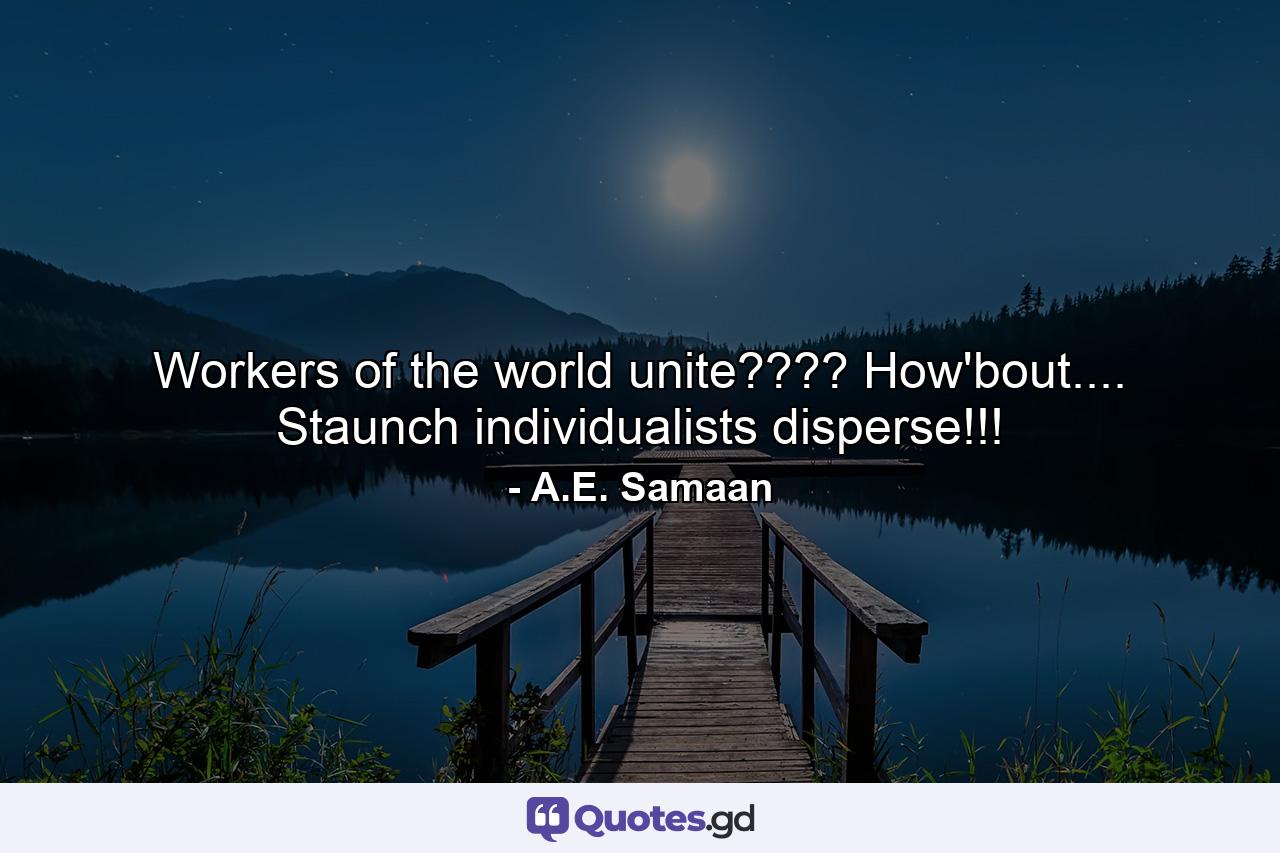 Workers of the world unite???? How'bout.... Staunch individualists disperse!!! - Quote by A.E. Samaan