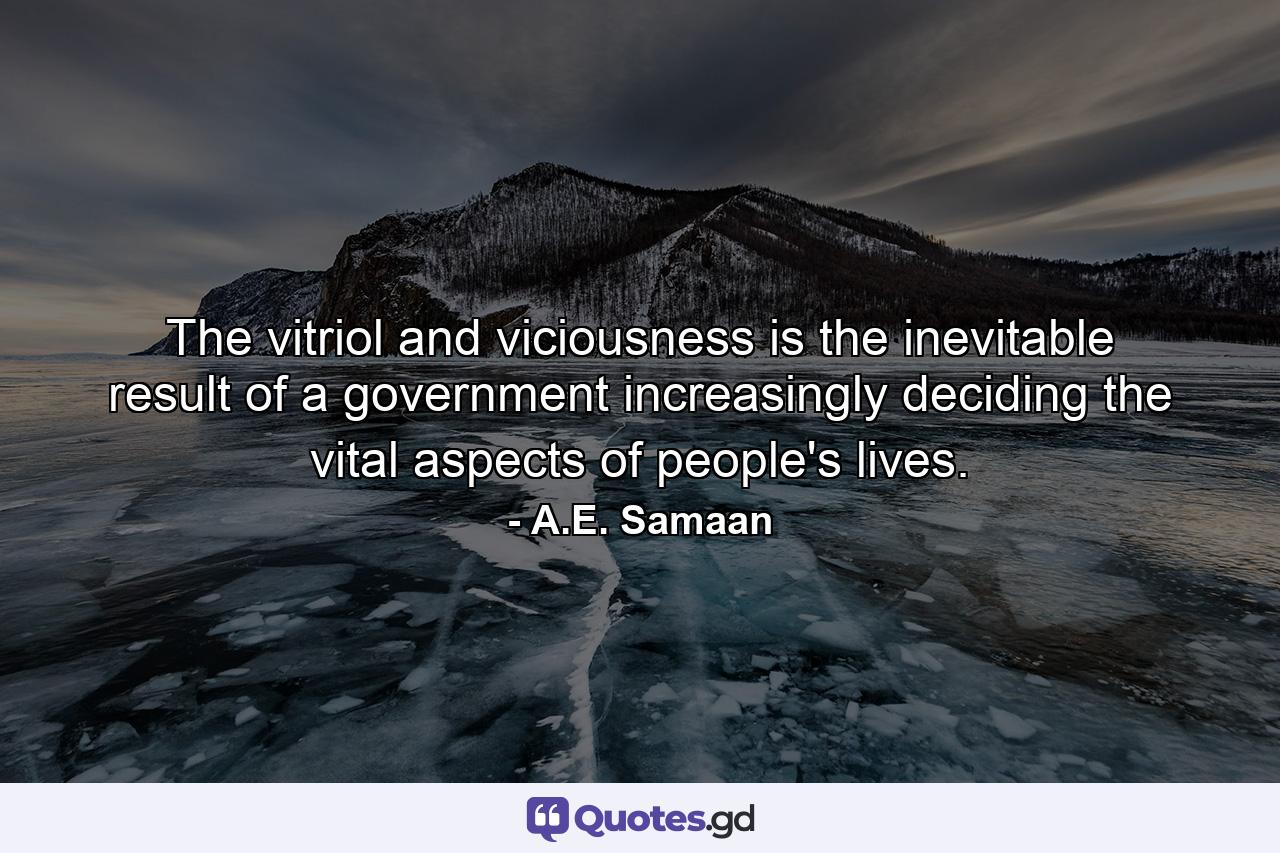 The vitriol and viciousness is the inevitable result of a government increasingly deciding the vital aspects of people's lives. - Quote by A.E. Samaan