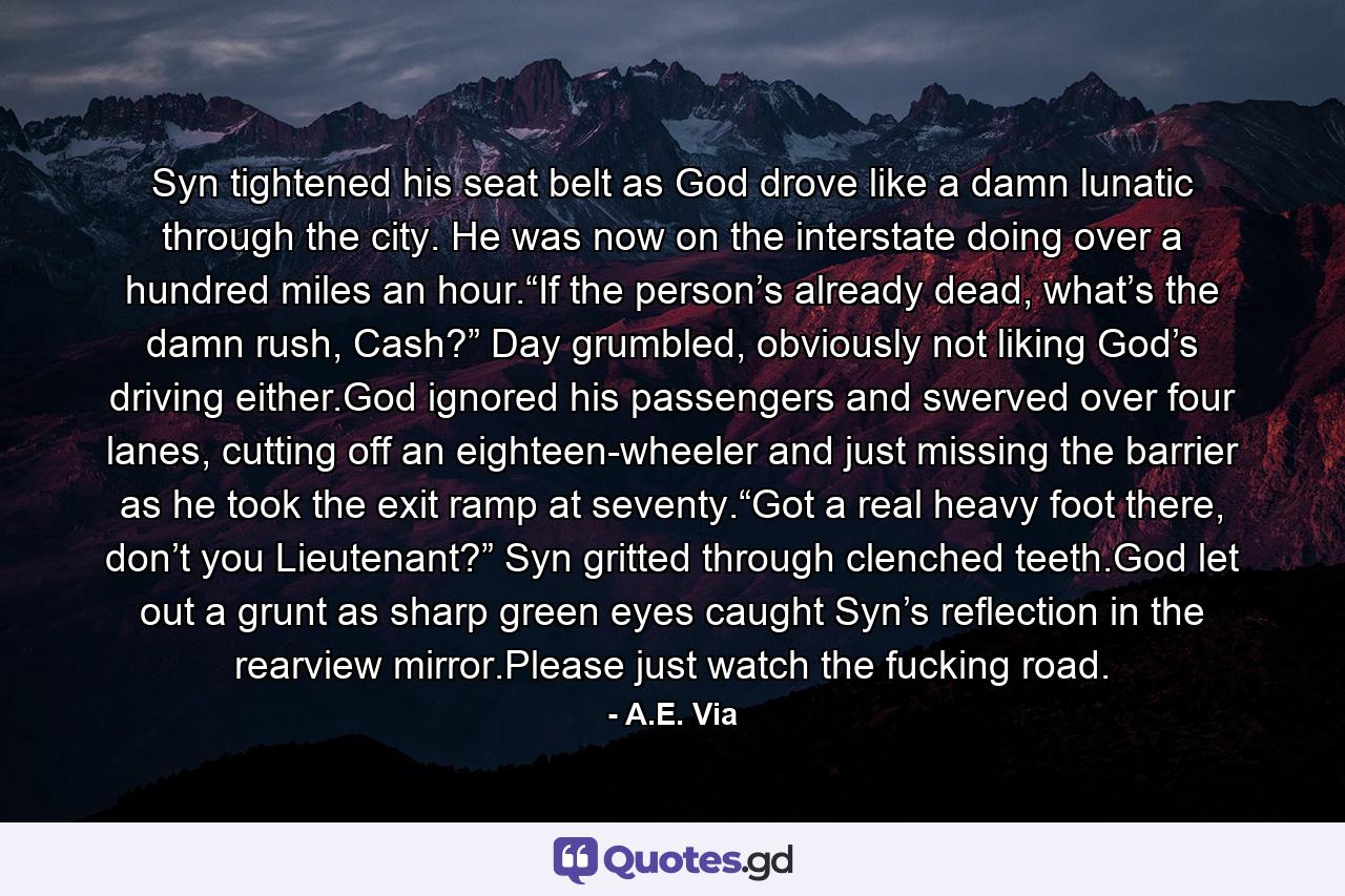 Syn tightened his seat belt as God drove like a damn lunatic through the city. He was now on the interstate doing over a hundred miles an hour.“If the person’s already dead, what’s the damn rush, Cash?” Day grumbled, obviously not liking God’s driving either.God ignored his passengers and swerved over four lanes, cutting off an eighteen-wheeler and just missing the barrier as he took the exit ramp at seventy.“Got a real heavy foot there, don’t you Lieutenant?” Syn gritted through clenched teeth.God let out a grunt as sharp green eyes caught Syn’s reflection in the rearview mirror.Please just watch the fucking road. - Quote by A.E. Via