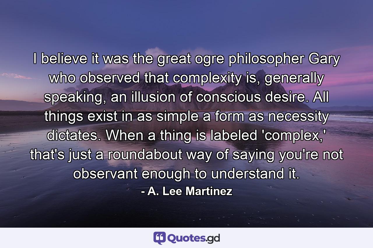 I believe it was the great ogre philosopher Gary who observed that complexity is, generally speaking, an illusion of conscious desire. All things exist in as simple a form as necessity dictates. When a thing is labeled 'complex,' that's just a roundabout way of saying you're not observant enough to understand it. - Quote by A. Lee Martinez