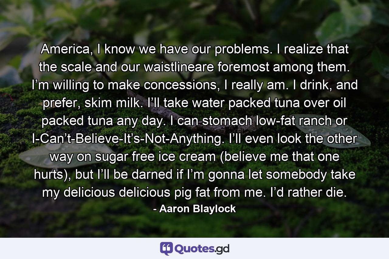 America, I know we have our problems. I realize that the scale and our waistlineare foremost among them. I’m willing to make concessions, I really am. I drink, and prefer, skim milk. I’ll take water packed tuna over oil packed tuna any day. I can stomach low-fat ranch or I-Can’t-Believe-It’s-Not-Anything. I’ll even look the other way on sugar free ice cream (believe me that one hurts), but I’ll be darned if I’m gonna let somebody take my delicious delicious pig fat from me. I’d rather die. - Quote by Aaron Blaylock