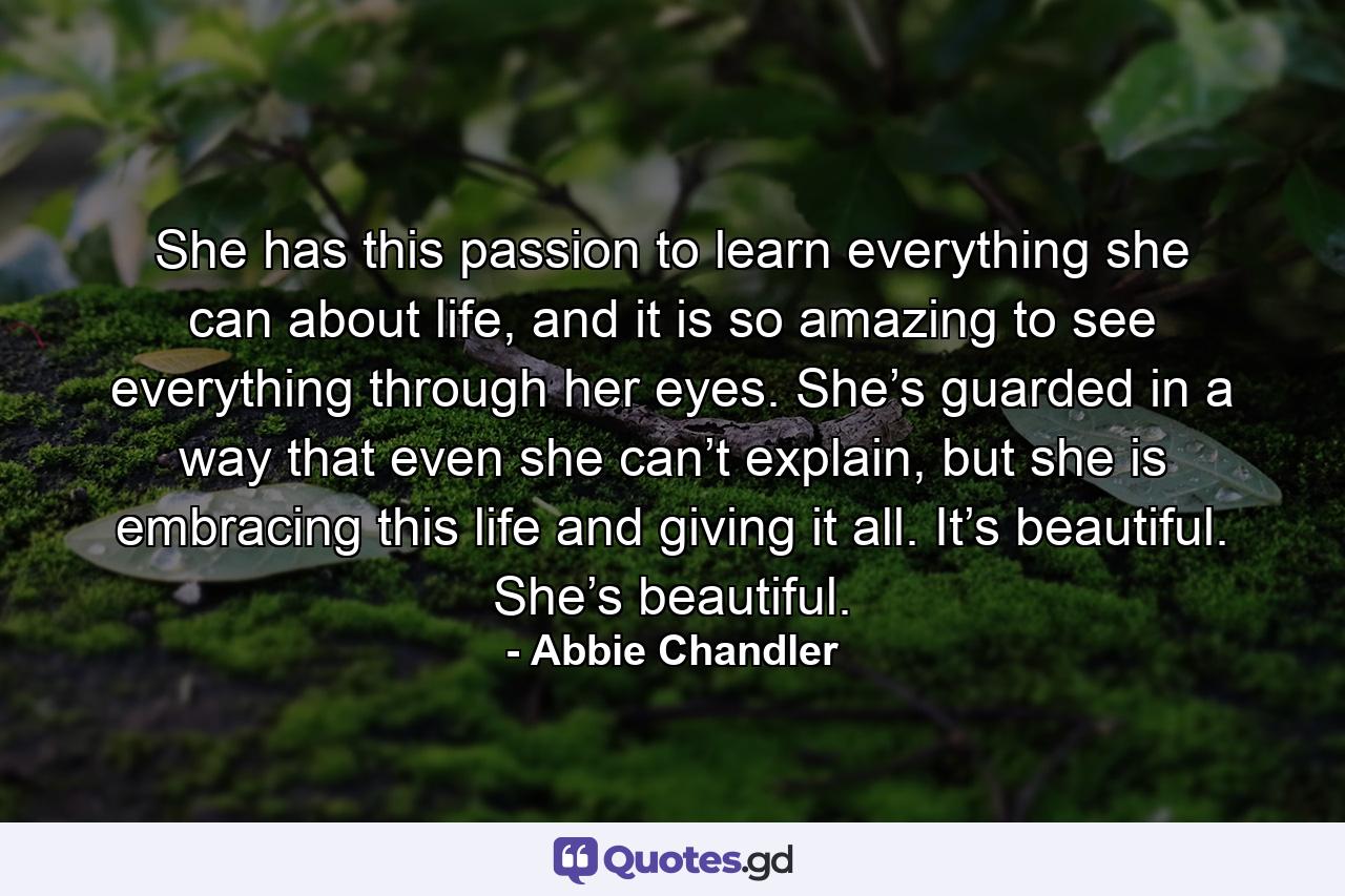 She has this passion to learn everything she can about life, and it is so amazing to see everything through her eyes. She’s guarded in a way that even she can’t explain, but she is embracing this life and giving it all. It’s beautiful. She’s beautiful. - Quote by Abbie Chandler