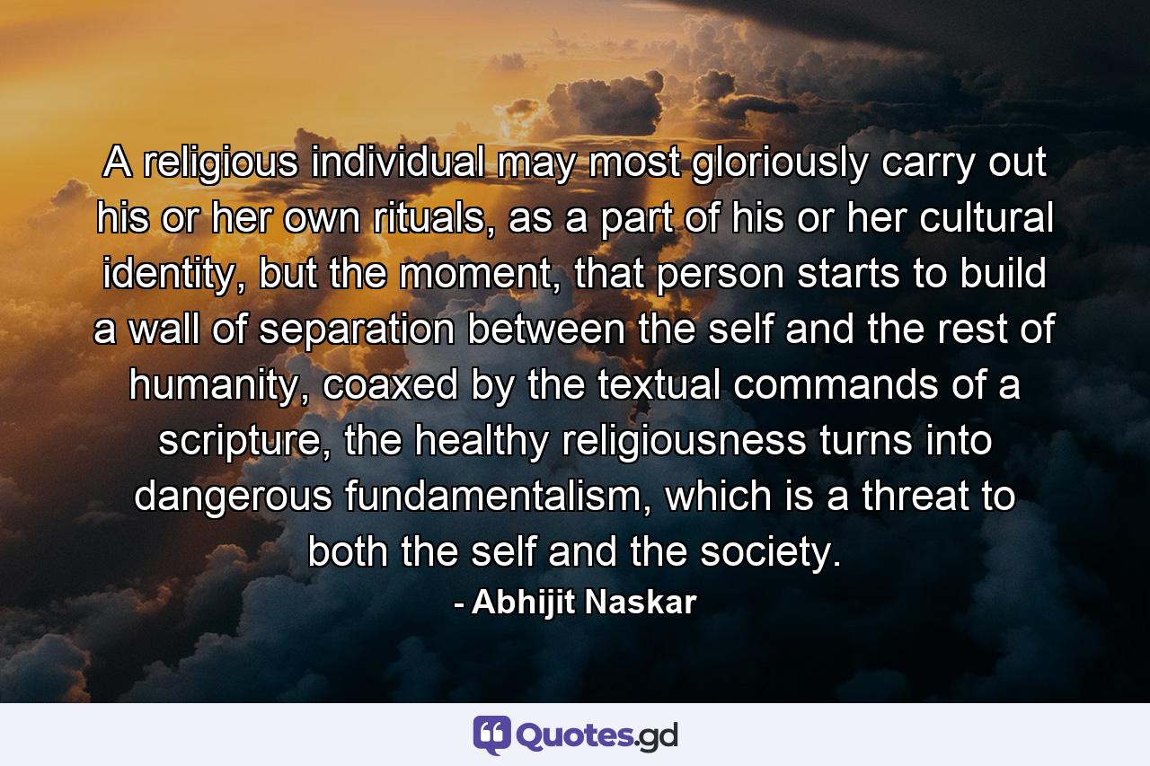 A religious individual may most gloriously carry out his or her own rituals, as a part of his or her cultural identity, but the moment, that person starts to build a wall of separation between the self and the rest of humanity, coaxed by the textual commands of a scripture, the healthy religiousness turns into dangerous fundamentalism, which is a threat to both the self and the society. - Quote by Abhijit Naskar