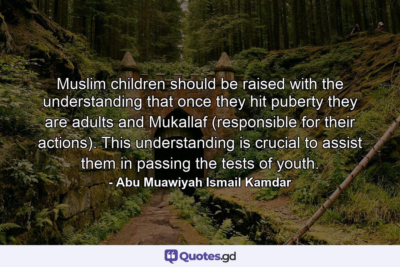 Muslim children should be raised with the understanding that once they hit puberty they are adults and Mukallaf (responsible for their actions). This understanding is crucial to assist them in passing the tests of youth. - Quote by Abu Muawiyah Ismail Kamdar