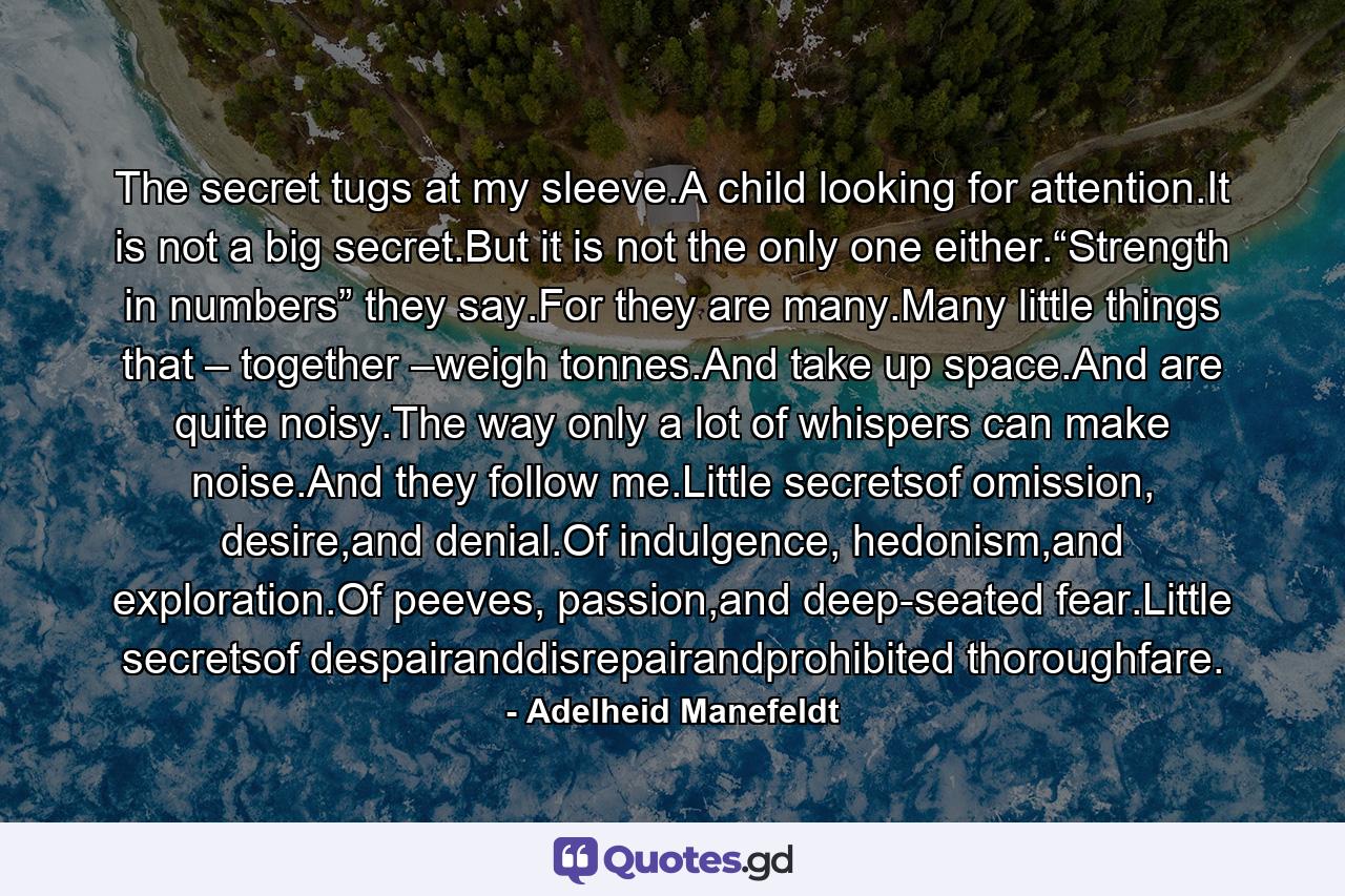 The secret tugs at my sleeve.A child looking for attention.It is not a big secret.But it is not the only one either.“Strength in numbers” they say.For they are many.Many little things that – together –weigh tonnes.And take up space.And are quite noisy.The way only a lot of whispers can make noise.And they follow me.Little secretsof omission, desire,and denial.Of indulgence, hedonism,and exploration.Of peeves, passion,and deep-seated fear.Little secretsof despairanddisrepairandprohibited thoroughfare. - Quote by Adelheid Manefeldt