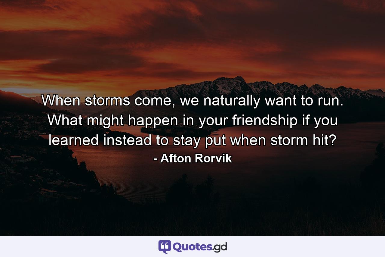 When storms come, we naturally want to run. What might happen in your friendship if you learned instead to stay put when storm hit? - Quote by Afton Rorvik