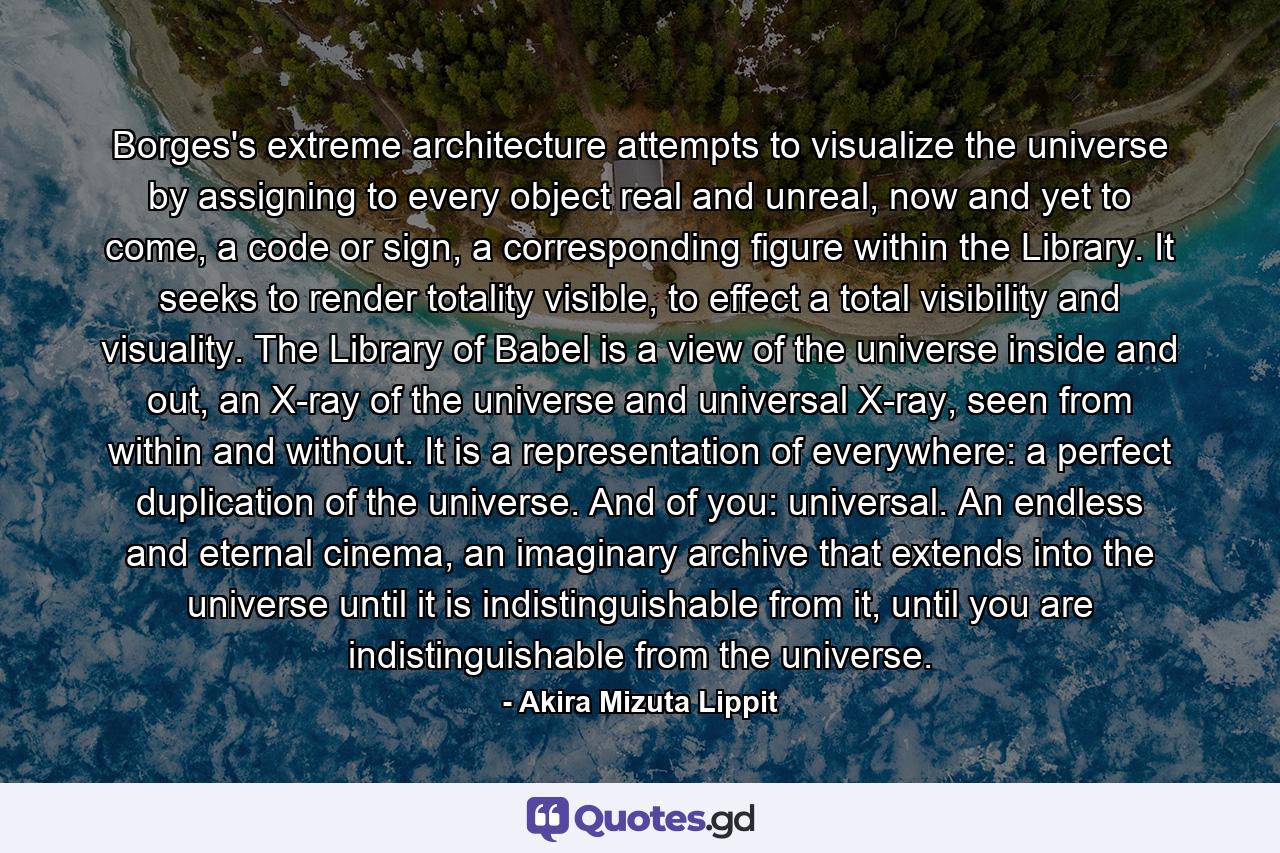 Borges's extreme architecture attempts to visualize the universe by assigning to every object real and unreal, now and yet to come, a code or sign, a corresponding figure within the Library. It seeks to render totality visible, to effect a total visibility and visuality. The Library of Babel is a view of the universe inside and out, an X-ray of the universe and universal X-ray, seen from within and without. It is a representation of everywhere: a perfect duplication of the universe. And of you: universal. An endless and eternal cinema, an imaginary archive that extends into the universe until it is indistinguishable from it, until you are indistinguishable from the universe. - Quote by Akira Mizuta Lippit