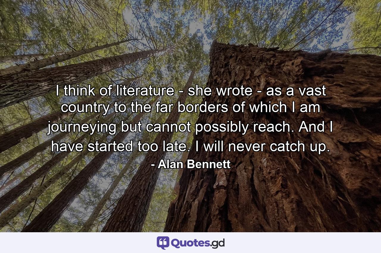 I think of literature - she wrote - as a vast country to the far borders of which I am journeying but cannot possibly reach. And I have started too late. I will never catch up. - Quote by Alan Bennett