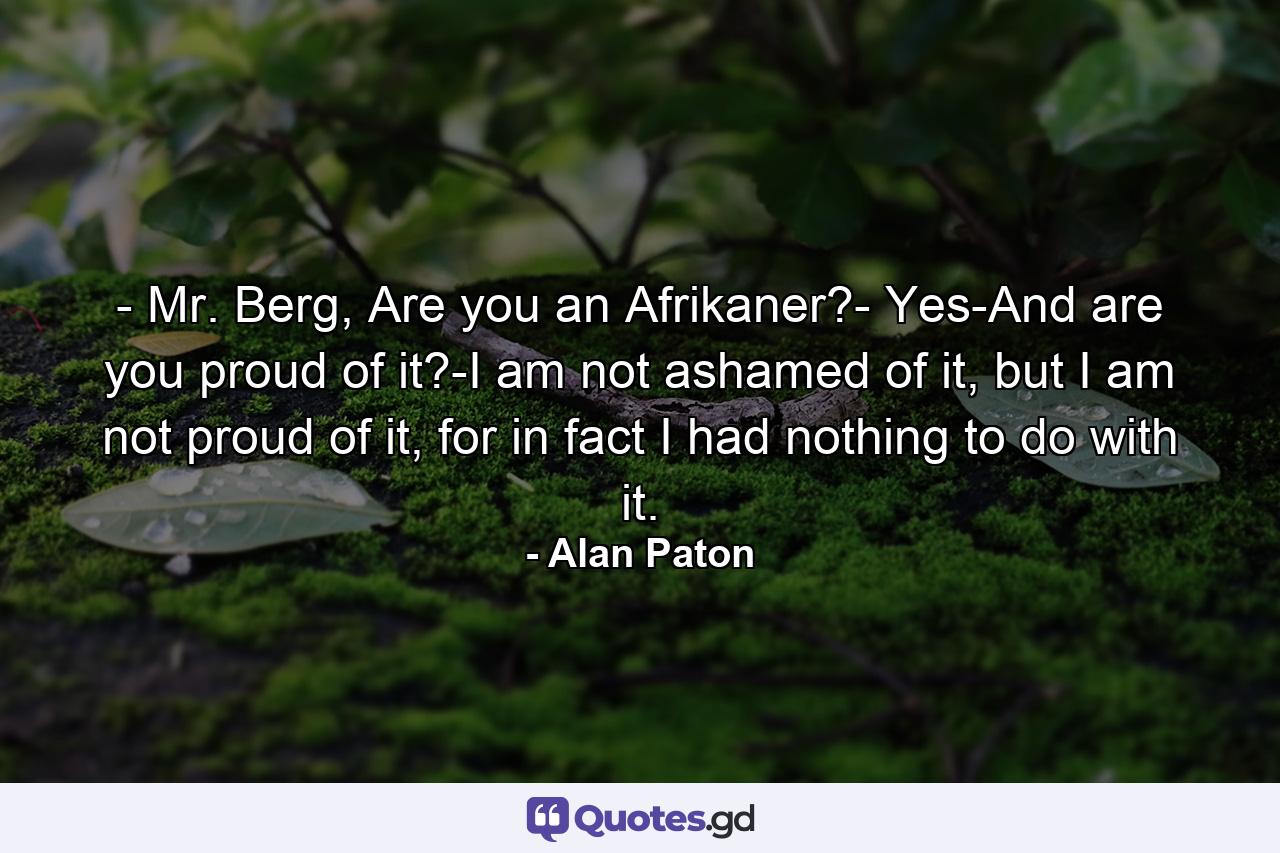 - Mr. Berg, Are you an Afrikaner?- Yes-And are you proud of it?-I am not ashamed of it, but I am not proud of it, for in fact I had nothing to do with it. - Quote by Alan Paton